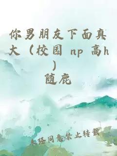 你男朋友下面真大（校园 np 高h）